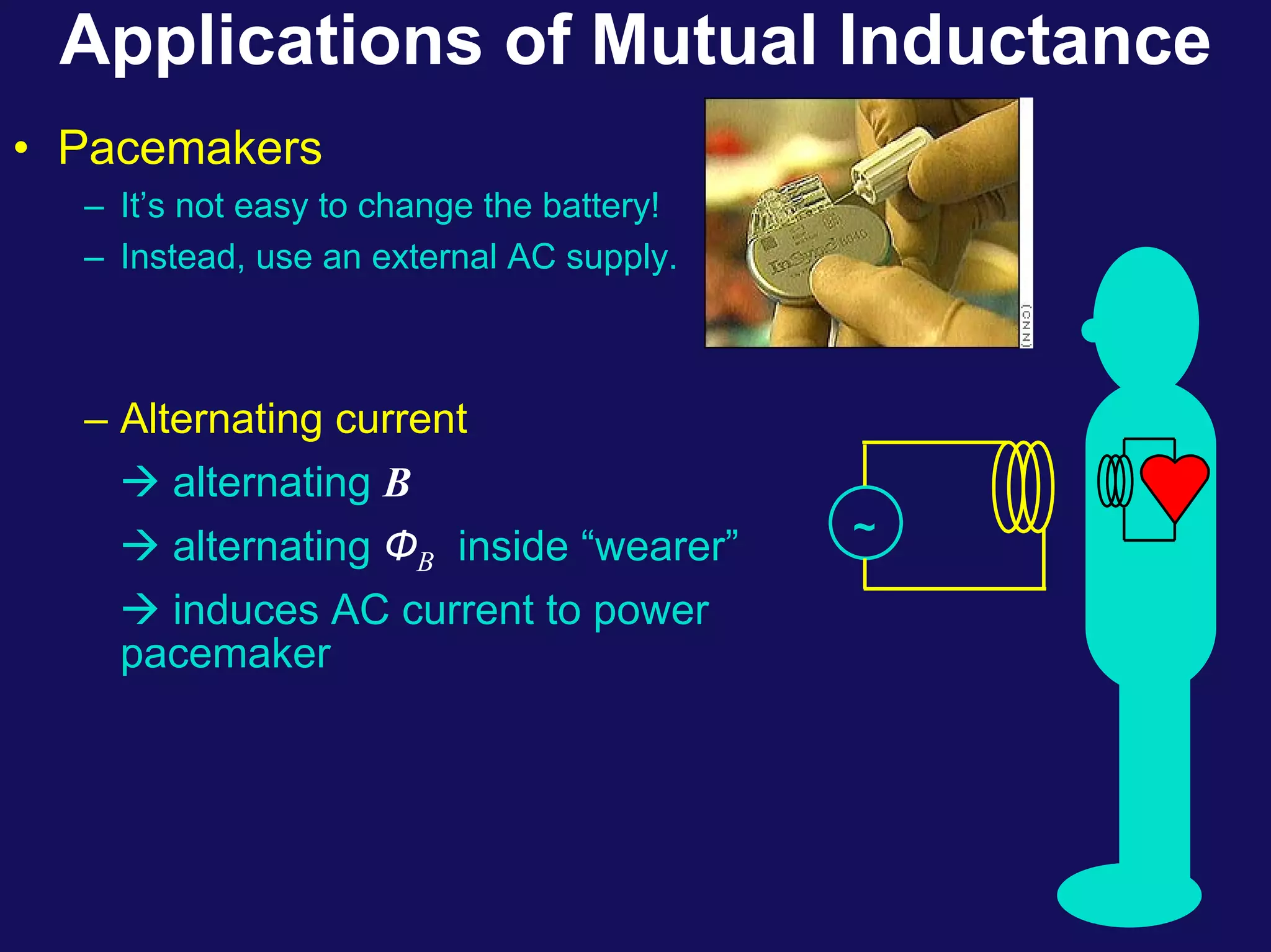 Applications of Mutual Inductance
• Pacemakers
– It’s not easy to change the battery!
– Instead, use an external AC supply.
~
– Alternating current
Æ alternating B
Æ alternating ФB inside “wearer”
Æ induces AC current to power
pacemaker
 