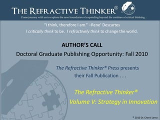 “I think, therefore I am.” –Rene’ Descartes I critically think to be.  I refractively think to change the world.  AUTHOR’S CALL Doctoral Graduate Publishing Opportunity: Fall 2010   				  The Refractive Thinker® Press presents  					    their Fall Publication . . .  The Refractive Thinker® 				          Volume V: Strategy in Innovation © 2010 Dr. Cheryl Lentz Page1 