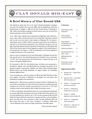 Clan Donald Mid-east
                                                                                                                          Fall 2010

A Brief History of Clan Donald USA
Clan Donald has always been first in the minds of Donald descendents throughout            In this issue:
the world. Clan Societies date to the late 1800’s with the establishment of the Clan
Donald Society of Glasgow in 1889 and the Clan Donald Society of Edinburgh in              A Brief History of Clan        1
1891. While many Donalds immigrated to North America, there was no formal Clan             Donald USA
Donald organization until the mid 1950’s.

In the 1930’s, Major Reginald Henry Macdonald of Kingsburgh, O.B.E. (Retired), a           Mid-East Regional              2
                                                                                           Commissioner Letter
senior cadet of Sleat and personal friend of Lord Alexander Macdonald, relocated
with his wife from their home in New Zealand to Pittsburgh, PA. He became a
United States citizen in 1940. In 1954, he returned to South Uist for the unveiling of a   Deputy Regional                3
                                                                                           Commissioner Letter / Mid-
memorial to his Great-Great-Grandmother, Flora McDonald. During this visit, the
                                                                                           East State Reports
Right Honorable Alexander Godfrey Macdonald of Macdonald, Lord Macdonald, High
Chief of Clan Donald, asked his friend Reginald to establish a Clan Donald Society in      Mid-East State Reports         4
the United States. On August 31, 1954, Lord Macdonald commissioned Reginald as
his High Commissioner in the United States.                                                Clan Donald Chiefs Tour        5
                                                                                           2010 — Recap
Upon his return he enlisted the aid of many MacDonalds in Pittsburgh and with their
                                                                                           2009 Edinburgh Clan            6
help, they formed the Clan Donald Educational and Charitable Trust on December
                                                                                           Gathering
15, 1955. This Trust sponsored the Clan Donald Games in Ligonier PA, later to be
known as the Ligonier Highland Games.
                                                                                           A Brief History of Clan        7
On November 8, 1956, The Clan Donald Society of America was incorporated in                Donald USA (cont’d)
Pennsylvania. Together with many MacDonalds from throughout the eastern US, he
appointed regional commissioners. Together with Nestor (Mac) McDonald, Agnes
                                                                                           Regional Events 2010:
MacRae Morton and Donald MacDonald, he helped establish the Grandfather
Mountain Highland Games.                                                                   •    September 4-5 — Virginia Games,
                                                                                                The Plains, VA
In the succeeding years with the assistance of Bill (Crusty Bill) McDonald of New
York together with James A. McDonald our Genealogist and many others, Clan                 •    September 22-26 — Clan Donald
Donald grew throughout the United States.                                                       AGM, Mrytle Beach, SC
Reginald died in 1964 and was succeeded by his deputy, Robert E. MacDonald of St.
                                                                                           •    October 2 — Chesapeake Celtic
Louis. Robert was president of a large construction company and traveled extensively
                                                                                                Festival, Snow Hill, MD
throughout the world. His company constructed the St. Louis Arch. In 1971 while
traveling overseas he died leaving the office of High Commissioner vacant.                 •    October 2 — Williamsburg,

In 1970, Lord Alexander Macdonald died and his son Lord Godfrey James Macdonald,                Scottish Festival, Lanexa, VA

our present High Chief matriculated to the Arms of High Chief of Clan Donald. Lord
                                                                                           •    October 2 — Radford
and Lady Macdonald first visited the US in 1971 and were greeted by Bill and Ruth
                                                                                                Highlanders Festival, Radford, VA
McDonald. Nestor McDonald invited them to be guests of Honor at the Grandfather
games and while there, were introduced to Ellice and Rosa McDonald. Ellice and             •    October 23 — Meadowfield
Rose invited them back to their home “Invergarry” in Delaware. While there                      Games, Doswell, VA
“Crusty” Bill spoke of the vacancy of a High Commissioner. Upon Bill’s advice,
                                                                                           •    December 4 — Alexandria, VA
                                                           (story continued on page 7)          Christmas Walk & Dinner
 