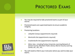 Proctored ExamsYou may be required to take proctored exams as part of your course.Proctored exams are supervised exams to ensure academic integrity.Proctoring Locations:Lafayette Campus (appointments required)Monticello Site (appointments required)Crawfordsville Site (appointments required)Other sites…including Purdue University, Learning Network of Clinton County, Otterbein Public Library, Warren County Learning Center, etc., etc., etc…You will need to inform your instructor where you wish to take your exams.