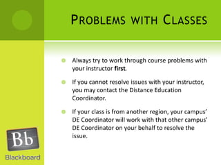 Problems with ClassesAlways try to work through course problems with your instructor first.If you cannot resolve issues with your instructor, you may contact the Distance Education Coordinator.If your class is from another region, your campus’ DE Coordinator will work with that other campus’ DE Coordinator on your behalf to resolve the issue.