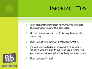 Important TipsSave all communications between yourself and the instructor during the semester.Utilize campus resources (tutoring, library, etc) if necessary.Don’t assume Blackboard will always work.If you are enrolled in multiple online courses, create a weekly plan to work on your classes so you ensure you can get everything done on time.Don’t procrastinate!  