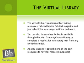 The Virtual LibraryThe Virtual Library contains online writing resources, full-text books, full-text magazine and journal articles, newspaper articles, and more.You can also do searches for books available through the Joint Campus/County Library or complete a request for interlibrary loan from any Ivy Tech campus.As a DE student, it could be one of the best resources to have for research purposes!