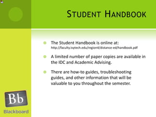 Student HandbookThe Student Handbook is online at:http://faculty.ivytech.edu/region4/distance-ed/handbook.pdfA limited number of paper copies are available in the IDC and Academic Advising.There are how-to guides, troubleshooting guides, and other information that will be valuable to you throughout the semester.