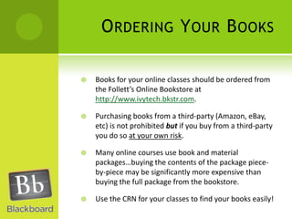 Ordering Your BooksBooks for your online classes should be ordered from the Follett’s Online Bookstore at http://www.ivytech.bkstr.com.Purchasing books from a third-party (Amazon, eBay, etc) is not prohibited but if you buy from a third-party you do so at your own risk.Many online courses use book and material packages…buying the contents of the package piece-by-piece may be significantly more expensive than buying the full package from the bookstore.Use the CRN for your classes to find your books easily!