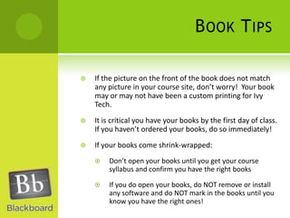 Book TipsIf the picture on the front of the book does not match any picture in your course site, don’t worry!  Your book may or may not have been a custom printing for Ivy Tech.It is critical you have your books by the first day of class.  If you haven’t ordered your books, do so immediately!If your books come shrink-wrapped:Don’t open your books until you get your course syllabus and confirm you have the right booksIf you do open your books, do NOT remove or install any software and do NOT mark in the books until you know you have the right ones! 