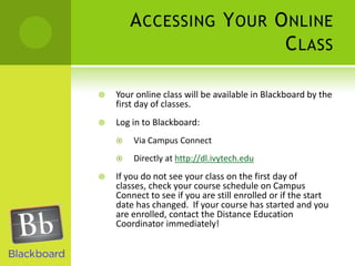 Accessing Your Online ClassYour online class will be available in Blackboard by the first day of classes.Log in to Blackboard:Via Campus ConnectDirectly at http://dl.ivytech.eduIf you do not see your class on the first day of classes, check your course schedule on Campus Connect to see if you are still enrolled or if the start date has changed.  If your course has started and you are enrolled, contact the Distance Education Coordinator immediately!