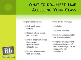 What to do…First Time Accessing Your ClassExplore the class site.  Click on all menu buttons.Discover where course resources are.Find all important course documents – syllabus, course schedule, etc.Find out where various tools are located.Print off the following:SyllabusCourse ScheduleCheck for assignments for the first week of class.Complete an assignment during the first week of class to ensure you are not dropped for non-attendance!
