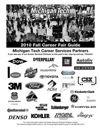 2010 Fall Career Fair Guide
     Michigan Tech Career Services Partners
If you see any of our Career Services Partners at this year’s fair, stop by and say “Thanks!’




                 For more information about the Career Services Partners Program contact
         Tina Giachino (tgiachin@mtu.edu) or Jim Turnquist (jaturnqu@mtu.edu) or call 906-487-2313
 