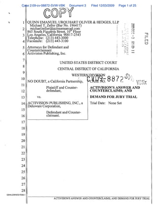 Case 2:09-cv-08872-SVW-VBK ^.^ Document 3        Filed 12/03/2009       Page 1 of 25




 `^                1 QUINN EMANUEL URQUHART OLIVER & HEDGES, LLP
                      Michael T. Zeller Bar o. 196417}         ^                                 _
                   2   n^.ichaelzeller@quznnemanue^l .com      ^                                 '-^.
                     8b5 South Figueroa Street, 10t Floor                                                                _.^
                   3 Los Angeles, California 90017-2543                                     ^"-`"-` '               1
                     Telephone : 213 443-3000
                   4 Facsimile : ^213^ 443-3100                                             ^^-': ;                ^.    ^^
                                                                                            ;,.                    -,w
                   5 Attorneys for Defendant and                                      ^     `'';;                  ^?
                     Counterclaimant                                                  ^         ^-'^               --
                   6 Activision Publishing, Inc.                                      I         T''1               `^

                   7
                                               UNITED STATES DISTRICT COURT
                   8
                                              CENTRAL, DISTRICT OF CALIFORNIA
                   9
                                                      WESTERN D V          N                             3
                                                                                           ^`^          ^.;^
                  10
                         NO DOUBT, a California Partnership ;      C       O.              ^.
                                                                                          ^;^'^                ^
                                                                                           ^^:^^ ^
                  11
                                     Plaintiff and Counter-        ACTIVxSION' S ANSWER AND
                 12                  defendant ,                   COUNTERCLAIIV,[S; AND
                  13           vs.                                 DEMAND FOR JURY TRIAL
                  14 ACTNISION PUBLISHING, INC., a                 Trial Date : None Set
                         Delarnrare Corporation,
                  15
                                      Defendant and Counter-
                  lb                  claimant.

                  17
                  18
                  19
                 20
                 21
                 22
                 23
                 24
                 25
                 26
                 27
                  2$
02416"22954f3219266. l

                                           AGTIVISTON'S ANSWER AND COUNTERCLAIMS ; AND DEMAND FOR NRY TRIAL
 