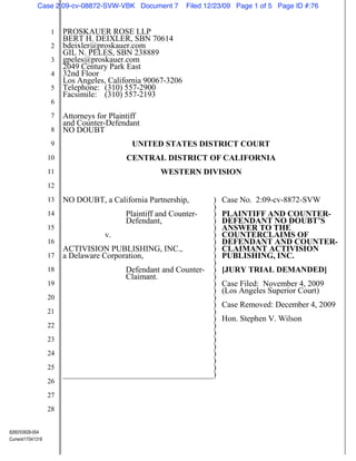 Case 2:09-cv-08872-SVW-VBK Document 7           Filed 12/23/09 Page 1 of 5 Page ID #:76


                   1    PROSKAUER ROSE LLP
                        BERT H. DEIXLER, SBN 70614
                   2    bdeixler@proskauer.com
                        GIL N. PELES, SBN 238889
                   3    gpeles@proskauer.com
                        2049 Century Park East
                   4    32nd Floor
                        Los Angeles, California 90067-3206
                   5    Telephone: (310) 557-2900
                        Facsimile: (310) 557-2193
                   6
                   7    Attorneys for Plaintiff
                        and Counter-Defendant
                   8    NO DOUBT
                   9                        UNITED STATES DISTRICT COURT
                   10                      CENTRAL DISTRICT OF CALIFORNIA
                   11                               WESTERN DIVISION
                   12
                   13   NO DOUBT, a California Partnership,          )   Case No. 2:09-cv-8872-SVW
                                                                     )
                   14                     Plaintiff and Counter-     )   PLAINTIFF AND COUNTER-
                                          Defendant,                 )   DEFENDANT NO DOUBT’S
                   15                                                )   ANSWER TO THE
                                    v.                               )   COUNTERCLAIMS OF
                   16                                                )   DEFENDANT AND COUNTER-
                        ACTIVISION PUBLISHING, INC.,                 )   CLAIMANT ACTIVISION
                   17   a Delaware Corporation,                      )   PUBLISHING, INC.
                                                                     )
                   18                     Defendant and Counter-     )   [JURY TRIAL DEMANDED]
                                          Claimant.                  )
                   19                                                )   Case Filed: November 4, 2009
                                                                     )   (Los Angeles Superior Court)
                   20                                                )
                                                                     )   Case Removed: December 4, 2009
                   21                                                )
                                                                     )   Hon. Stephen V. Wilson
                   22                                                )
                                                                     )
                   23                                                )
                                                                     )
                   24                                                )
                                                                     )
                   25                                                )
                                                                     )
                   26
                   27
                   28


8260/53928-004
Current/17041318
 
