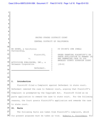 Case 2:09-cv-08872-SVW-VBK Document 17   Filed 01/14/10 Page 1 of 16 Page ID #:153



 1

 2

 3

 4

 5

 6

 7
                             UNITED STATES DISTRICT COURT
 8
                            CENTRAL DISTRICT OF CALIFORNIA
 9

10
     NO DOUBT, a California                )      CV 09-8872 SVW (VBKx)
11   Partnership,                          )
                                           )
12                          Plaintiff,     )      ORDER GRANTING PLAINTIFF’S EX
                                           )      PARTE APPLICATION TO REMAND [8]
13                     v.                  )      AND REMANDING CASE TO LOS
                                           )      ANGELES COUNTY SUPERIOR COURT
14   ACTIVISION PUBLISHING, INC., a        )
     Delaware Corporation                  )      [JS-6]
15                                         )
                            Defendant.     )
16                                         )
17

18

19   I.    Introduction
20         Plaintiff filed a Complaint against Defendant in state court.
21   Defendant removed the case to federal court, arguing that Plaintiff’s
22   Complaint is preempted by the Copyright Act.       Plaintiff filed an ex
23   parte application to remand the case to state court.         For the following
24   reasons, the Court grants Plaintiff’s application and remands the case
25   to state court.
26   II.   Facts
27         The following facts are taken from Plaintiff’s complaint, which
28   for present purposes must be taken as true.       Roberts v. Corrothers, 812
 