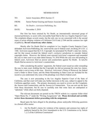 MEMORANDUM

TO:            Junior Associates, RWA Section 13
FROM:          Senior Partner Goering and Senior Associate Malony
RE:            No Doubt v. Activision Publishing, Inc.
DATE:          November 3, 2010

        Our firm has been retained by No Doubt, an internationally renowned group of
musical performers, to assist with a lawsuitthe band filed in the Los Angeles Superior Court.
The complaint alleges several counts, but the only one we are concerned with is the second
cause of action alleging violation of California Civil Code § 3344 and the common law right
of publicity. Do not research any other claims.
        Shortly after No Doubt filed its complaint in Los Angeles County Superior Court,
defendant Activision Publishing, Inc. removed the case to federal court, invoking 28 U.S.C. §
1446. Activision argued that the U.S. Copyright Act preempted No Doubt’s state law claims,
and for that reason invoked the federal court’s exclusive jurisdiction to consider federal
copyright claims. However, the federal court rejected Activision’s argument and remanded
the case to state court in an order dated January 14, 2010.While the case was still pending in
federal court, Activision filed an answer and counterclaim against No Doubt. In turn,No
Doubt filed an answer to Activision’s counterclaim.
        After considering the parties’ arguments, the federal court issued an order remanding
the case to state court, holding that the Copyright Act did not preempt the state law claims.
That order is not at issue at this time. However, Activision’s Notice of Removal, the federal
court’s Order to Show Cause, and the Order Remanding to State Court are included for the
record so you understand why some of the pleadings were filed in federal court.
       The case is now proceeding in the Los Angeles Superior Court of the State of
California, and that court will make any further decisions in the case, subject to appeal to the
California appellate courts. The primary documents you need to review are the Complaint,
the Answer and Counterclaim, and the Answer to Counterclaim. You can sort out the facts
from those documents, but be sure to carefully note that some facts are undisputed or
“admitted,” while others are hotly disputed.
       The relevant documents are posted on the TWEN website in a separate folder titled
“Open Memo No. 3” under the “Writing Assignments” tab. Please download and carefully
review those documents before proceeding with the assignment.
        Based upon the facts alleged in the pleadings, please analyzethe following questions
in a formal office memo:
        1.   Are No Doubt’s claims for violation of the statutory and common law rights of
             publicity barred by the First Amendment to the U.S. Constitution or by Article
             1, § 2 of the California Constitution?
 