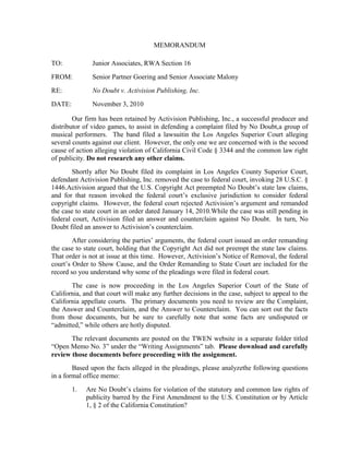 MEMORANDUM

TO:            Junior Associates, RWA Section 16
FROM:          Senior Partner Goering and Senior Associate Malony
RE:            No Doubt v. Activision Publishing, Inc.
DATE:          November 3, 2010

        Our firm has been retained by Activision Publishing, Inc., a successful producer and
distributor of video games, to assist in defending a complaint filed by No Doubt,a group of
musical performers. The band filed a lawsuitin the Los Angeles Superior Court alleging
several counts against our client. However, the only one we are concerned with is the second
cause of action alleging violation of California Civil Code § 3344 and the common law right
of publicity. Do not research any other claims.
        Shortly after No Doubt filed its complaint in Los Angeles County Superior Court,
defendant Activision Publishing, Inc. removed the case to federal court, invoking 28 U.S.C. §
1446.Activision argued that the U.S. Copyright Act preempted No Doubt’s state law claims,
and for that reason invoked the federal court’s exclusive jurisdiction to consider federal
copyright claims. However, the federal court rejected Activision’s argument and remanded
the case to state court in an order dated January 14, 2010.While the case was still pending in
federal court, Activision filed an answer and counterclaim against No Doubt. In turn, No
Doubt filed an answer to Activision’s counterclaim.
        After considering the parties’ arguments, the federal court issued an order remanding
the case to state court, holding that the Copyright Act did not preempt the state law claims.
That order is not at issue at this time. However, Activision’s Notice of Removal, the federal
court’s Order to Show Cause, and the Order Remanding to State Court are included for the
record so you understand why some of the pleadings were filed in federal court.
       The case is now proceeding in the Los Angeles Superior Court of the State of
California, and that court will make any further decisions in the case, subject to appeal to the
California appellate courts. The primary documents you need to review are the Complaint,
the Answer and Counterclaim, and the Answer to Counterclaim. You can sort out the facts
from those documents, but be sure to carefully note that some facts are undisputed or
“admitted,” while others are hotly disputed.
       The relevant documents are posted on the TWEN website in a separate folder titled
“Open Memo No. 3” under the “Writing Assignments” tab. Please download and carefully
review those documents before proceeding with the assignment.
        Based upon the facts alleged in the pleadings, please analyzethe following questions
in a formal office memo:
        1.   Are No Doubt’s claims for violation of the statutory and common law rights of
             publicity barred by the First Amendment to the U.S. Constitution or by Article
             1, § 2 of the California Constitution?
 