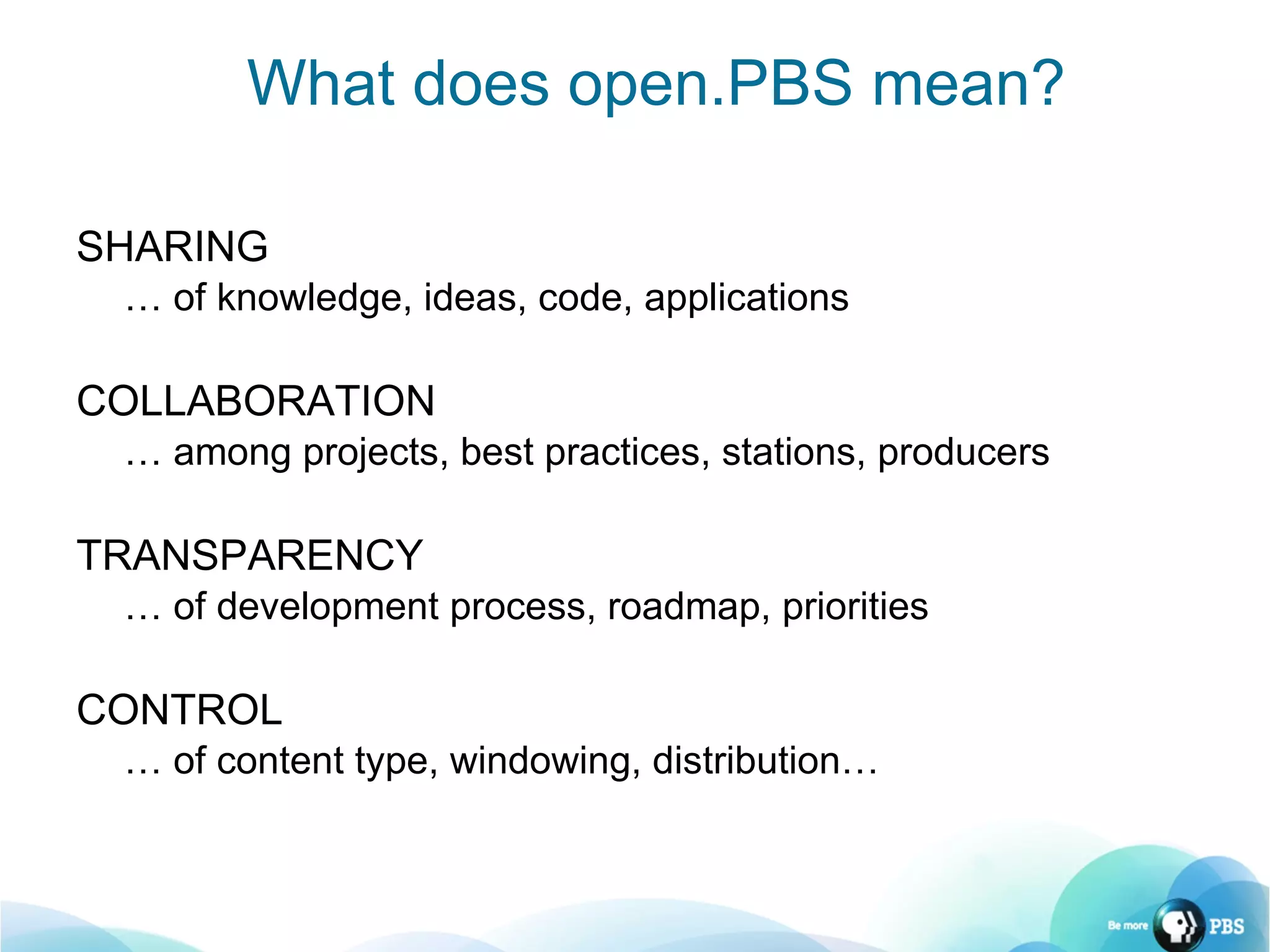 SHARING …  of knowledge, ideas, code, applications COLLABORATION …  among projects, best practices, stations, producers TRANSPARENCY …  of development process, roadmap, priorities CONTROL …  of content type, windowing, distribution… What does open.PBS mean? 