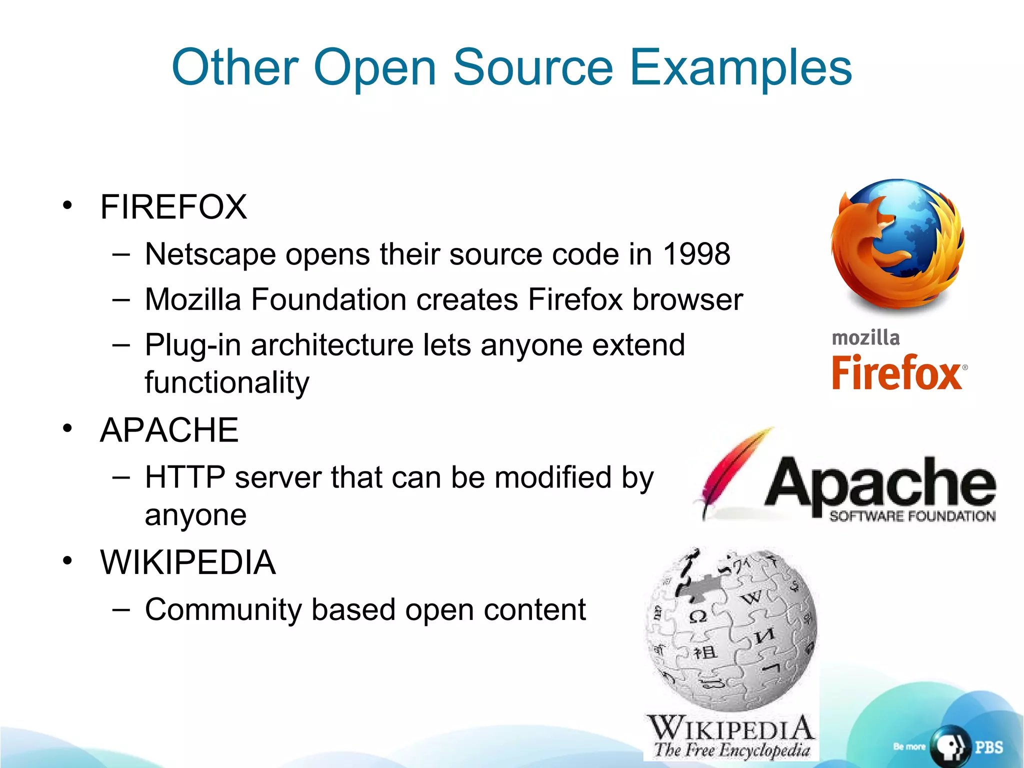 FIREFOX Netscape opens their source code in 1998 Mozilla Foundation creates Firefox browser Plug-in architecture lets anyone extend functionality APACHE HTTP server that can be modified by anyone WIKIPEDIA Community based open content Other Open Source Examples 