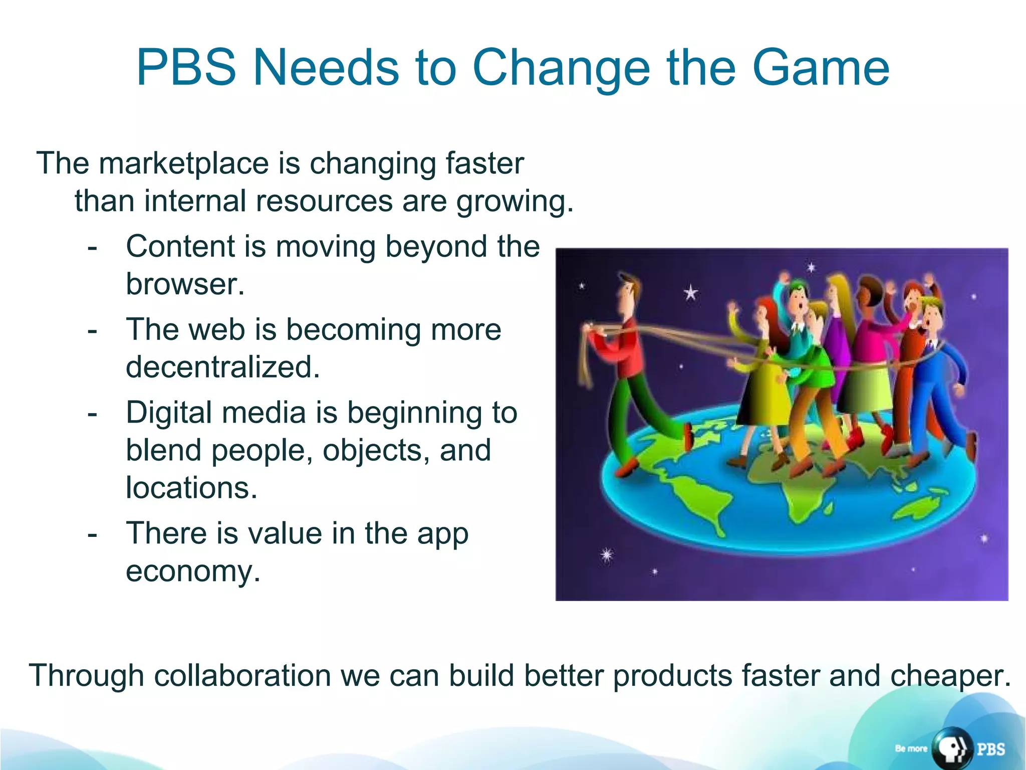 PBS Needs to Change the Game The marketplace is changing faster than internal resources are growing. Content is moving beyond the browser. The web is becoming more decentralized. Digital media is beginning to  blend people, objects, and locations. There is value in the app economy. Through collaboration we can build better products faster and cheaper. 