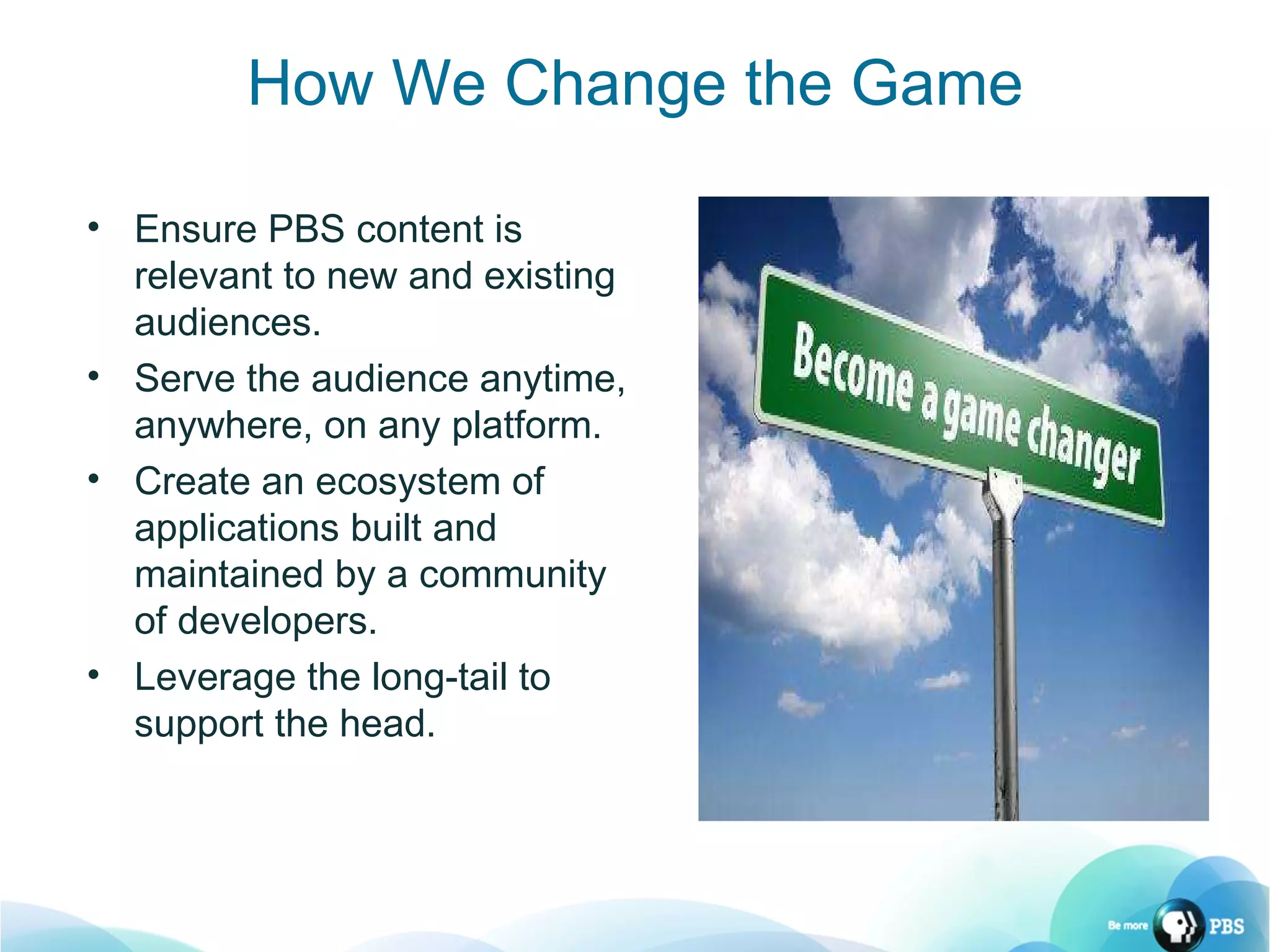 How We Change the Game Ensure PBS content is relevant to new and existing audiences. Serve the audience anytime, anywhere, on any platform. Create an ecosystem of applications built and maintained by a community of developers. Leverage the long-tail to support the head. 