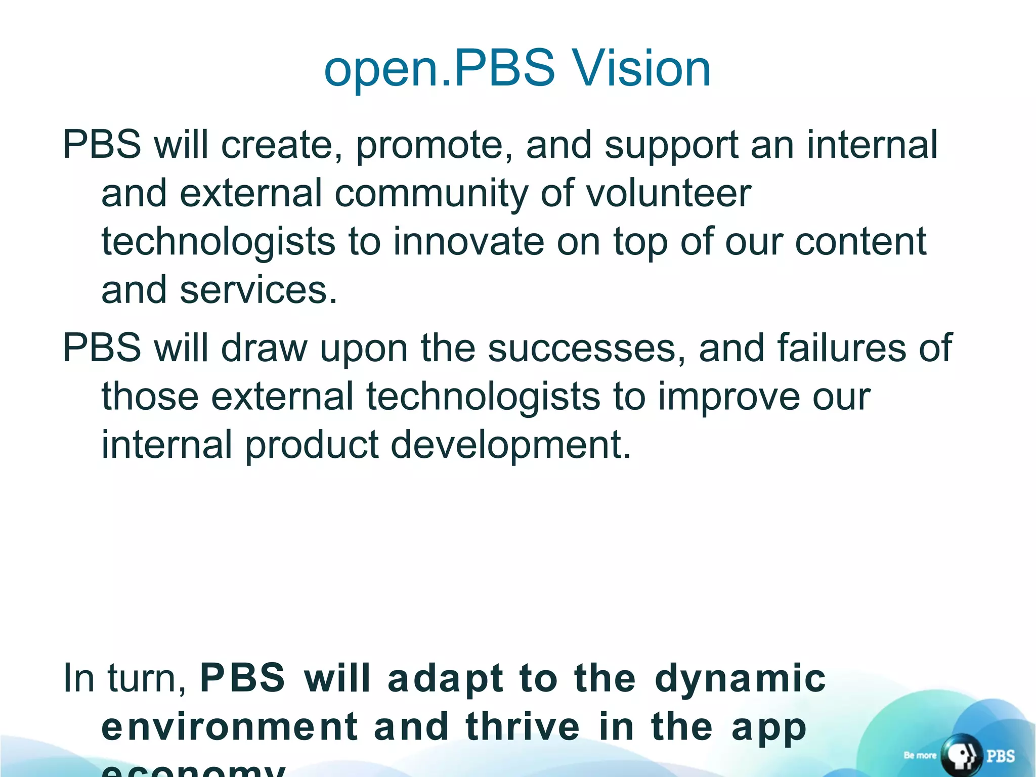 open.PBS Vision PBS will create, promote, and support an internal and external community of volunteer technologists to innovate on top of our content and services. PBS will draw upon the successes, and failures of those external technologists to improve our internal product development. In turn,  PBS will adapt to the dynamic environment and thrive in the app economy. 