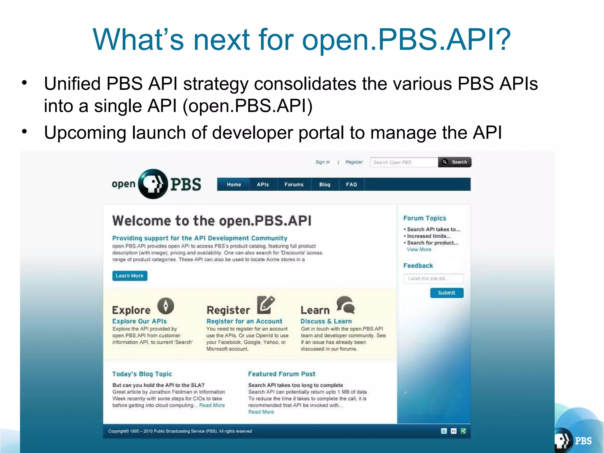 What’s next for open.PBS.API? Unified PBS API strategy consolidates the various PBS APIs into a single API (open.PBS.API) Upcoming launch of developer portal to manage the API 