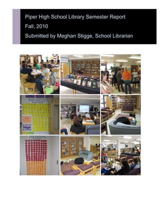 Piper High School Library Semester ReportFall, 2010Submitted by Meghan Stigge, School Librarian<br />Feedback from teachers:On Powerpoint Literacy instruction:“If you’ve never had Meghan work with your kids, it’s AMAZING.  The quality of student output is so much better than I could have ever imagined, and the kids seem a lot more confident in what they’re doing.”     -  Katie Deneault“[The presentations] were SO MUCH BETTER!  They actually presented instead of read.  All of them were better.  Thank you so much!!”    -Megan CarltonOn tech tips offered by the librarian:I love it….  Thank you very much….  ALL my students will be taught how to do this by the end of the semester!!!!!!  What a time saver    – Denise Duke<br />Subjects taught/collaborative ventures:<br />Primary Sources: Duke/ American History AP<br />Booktalks and Author Information: Scheffler/Sophomore English and Pre-AP<br />Video Foreign Exchange: Radke/World Studies (still a work in progress)<br />Image Copyright: McPherson/Graphic Design<br />Improving Powerpoint: Deneault/Public Speaking; Carlton/Intro to FACS; Marietta/Word Processing; Turrentine/Word Processing<br />General Research & Citation: Reed/Zoology<br />Photography Copyright & Ethics: Horchem/Photography 1<br />Ready for College Research?: KU Librarians/Interested students<br />Some numbers: <br />764Books checked out189 Class visits- Mrs. Deneault wins the Most Frequent Flier <br />Award28 Instruction sessions taught683 New website visits123 New books added (more donations being processed)Uncounted volumes of student questions answered/ assistance provided<br />Goals for the Spring 2011 Semester:<br />1. Revamp the research process lesson plans and use with Mrs. Armstrong’s classes2. Increase frequency of blogging with lesson plans for teacher/librarian collaboration3. Find a place for bringing back booktalking and “If you liked _______, try reading _______” for <br />“beyond required reading”4. Weed fiction section and reorganize into bookstore model (a huge undertaking)5. Plan “choice reading” events for 4th quarter (such as mini-ReadIns)6. Create procedures manual<br />