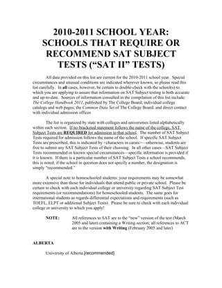 2010-2011 SCHOOL YEAR:
     SCHOOLS THAT REQUIRE OR
      RECOMMEND SAT SUBJECT
        TESTS (“SAT II” TESTS)
         All data provided on this list are current for the 2010-2011 school year. Special
circumstances and unusual conditions are indicated wherever known, so please read this
list carefully. In all cases, however, be certain to double-check with the school(s) to
which you are applying to assure that information on SAT Subject testing is both accurate
and up-to-date. Sources of information consulted in the compilation of this list include:
The College Handbook 2011, published by The College Board; individual college
catalogs and web pages; the Common Data Set of The College Board; and direct contact
with individual admission offices

         The list is organized by state with colleges and universities listed alphabetically
within each section. If no bracketed statement follows the name of the college, SAT
Subject Tests are REQUIRED for admission to that school. The number of SAT Subject
Tests required for admission follows the name of the school. If specific SAT Subject
Tests are prescribed, this is indicated by <characters in carats>—otherwise, students are
free to submit any SAT Subject Tests of their choosing. In all other cases—SAT Subject
Tests recommended or known special circumstances—specific information is provided if
it is known. If there is a particular number of SAT Subject Tests a school recommends,
this is noted; if the school in question does not specify a number, the designation is
simply “recommended.”

        A special note to homeschooled students: your requirements may be somewhat
more extensive than those for individuals that attend public or private school. Please be
certain to check with each individual college or university regarding SAT Subject Test
requirements (or recommendations) for homeschooled students. The same goes for
international students as regards differential expectations and requirements (such as
TOEFL, ELPT or additional Subject Tests). Please be sure to check with each individual
college or university to which you apply!

       NOTE:           All references to SAT are to the “new” version of the test (March
                       2005 and later) containing a Writing section; all references to ACT
                       are to the version with Writing (February 2005 and later)


ALBERTA

       University of Alberta [recommended]
 