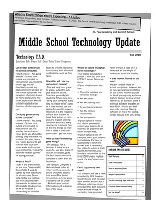 What to Expect When Yo
Parents of 6th graders:
                                  u’re Ex   pecting… A Laptop
                        Save the date, Tuesda
pare for the “new additio                     y, October 12, 2010. We
                          n” to your home.                            have a parent technolog
                                                                                              y meeting at 6:30 to hel
                                                                                                                      p you pre-


                                                                                     St. Paul Academy and Summit School




    Middle School Technology Update
                                                                                                                               Fall 2010
 Technology F.A.Q.
 Questions Kids Always Ask About Using School Computers

 Can I install Software on       Nobi) to provide additional      Where do I store my laptop        never without a case or in a
 my School computer?             functionality with Microsoft     if I’m not using it?              backpack as the weight of
 · Short answer – No. Long       applications, such as One-       · The laptop belongs two          books may crush the display.
 answer – School com-            Note.                            places – with you or in your
 puters are provided for                                          LOCKED locker. No excep-          Is ther Internet filtered on the
 instructional use. Students     How often will I use my          tions.                            Nobi?
 should not install/             computer in classes?                                               We don’t install filters on
                                                                  · If you misplace your lap-
 download/access any             · That will vary from grade      top:                              school computers, however we
 applications not already on     to grade, subject to sub-                                          do have general content filters
 the school laptop with the      ject, and unit to unit.           Check the last place you        on our school Internet access
 exception of printer drivers    Teachers generally tell            remember having it              (to block pornography and sites
 for home computers. Any         students if their class is a      Ask Mrs. Brass                  likely to distract or slow school
 other applications should       “bring your computer every                                         networks). In addition, there is
 only be installed under         day, no matter what” class        Ask Mrs. Hatting/MSO            antivirus software installed on
 direction of a faculty mem-     or if they will only use the      As your teachers/advisor        each Nobi. Should you feel
 ber.                            laptop for specific projects.                                      your child requires filtering
                                 However, it is the responsi-      Ask Ms. Edhlund                 software on his or her laptop,
 Can I play games on my          bility of your student to          (receptionist)
                                                                                                    please discuss with Mrs. Brass.
 school computer?                have their laptop on cam-         Tell your parents!
 · Short answer – No. Long       pus and in good working          · If your laptop is “found”
 answer – School com-            condition each and every         out of your possession,
 puters are provided for         day they’re in school. One       expect your parents to be
 instructional use. If a         of the first things we men-      notified. Be proactive; tell
 teacher has an instruc-         tion in class is that com-       them yourself first.
 tional game you should be       puters don’t get sick days.
                                                                  · If your laptop is lost off-
 playing, they will direct you                                    campus, notify your parents
 to do so. You also have a       What do I do if something
                                                                  immediately. It's their re-
 few “tablet games” to get       goes wrong?
                                                                  sponsibility to notify the
 to know how your com-           · On campus: Tell a              school and, if necessary,
 puter works and improve         teacher. If there isn’t a        the police to submit a theft
 your proficiency. Typing Pal    quick fix, see Mrs. Brass. If    report. Remember, your           INSIDE THIS ISSUE:
 also has several “games”        she isn’t available, go to       family is responsible for the
 for typing practice.            the tech department and          first $500 toward replace-       Nobi Warranty                           2
                                 complete a ticket with Ms.       ment of a lost/stolen com-
 What’s a Nobi?                  Martinson.                       puter.                           Tech Class Topics                       2
 · Nobi is the brand name        · Off campus: Complete a
 for the Intel ClassmatePC       WebHelpDesk ticket at            Can I buy/use my own             What is Web Help Desk?                  2
 Convertible. It was de-         http://techhelp.spa.edu . If     case?
 signed by Intel specifically    you’re unable to access          · All students will use a case
 for student use. Essen-         this, email Mrs. Brass                                            Helpful Laptop Habits                   3
                                                                  provided by SPA, however
 tially, Nobis are netbook       (tbrass@spa.edu) or leave        students who wish to swap
 pcs with a touchscreen          a voicemail at 651-696-                                           Tips for Parenting High Tech Kids       3
                                                                  with another student for a
 that swivels for tablet use.    1444 with your contact           different color may do so,
 SPA installs Windows Tab-       information and a descrip-       provided they both consent.      Common Sense internet Safety            4
 let XP or Windows 7             tion of the issue.               Nobis should always be
 (depending on model of                                           carried in case provided,        Did You Know?                           4
 