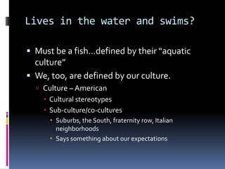 Lives in the water and swims?Must be a fish…defined by their “aquatic culture”We, too, are defined by our culture.Culture – AmericanCultural stereotypesSub-culture/co-culturesSuburbs, the South, fraternity row, Italian neighborhoodsSays something about our expectations