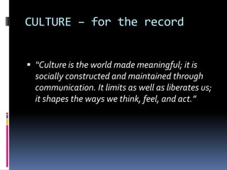 CULTURE – for the record“Culture is the world made meaningful; it is socially constructed and maintained through communication. It limits as well as liberates us; it shapes the ways we think, feel, and act.”