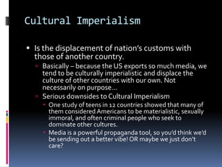 Cultural ImperialismIs the displacement of nation’s customs with those of another country.Basically – because the US exports so much media, we tend to be culturally imperialistic and displace the culture of other countries with our own. Not necessarily on purpose…Serious downsides to Cultural ImperialismOne study of teens in 12 countries showed that many of them considered Americans to be materialistic, sexually immoral, and often criminal people who seek to dominate other cultures. Media is a powerful propaganda tool, so you’d think we’d be sending out a better vibe! OR maybe we just don’t care?