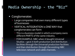Media Ownership - the “Biz”ConglomeratesLarge companies that own many different types of businessesVERTICAL INTEGRATION is ONE WAY that conglomerates can form	This is a business model in which a company owns different PARTS of the same industry. FOR EXAMPLE: NBC when it bought Universal Studios – gave it both production and distribution facilities through the Universal production facilities and then distribution through the existing NBC television network and cable channels.