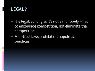 LEGAL?It is legal, so long as it’s not a monopoly – has to encourage competition, not eliminate the competition.Anti-trust laws prohibit monopolistic practices. 