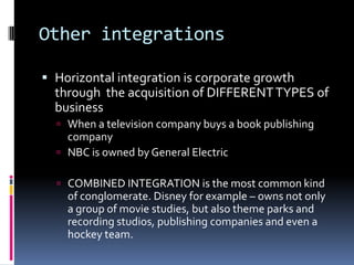Other integrationsHorizontal integration is corporate growth through  the acquisition of DIFFERENT TYPES of businessWhen a television company buys a book publishing companyNBC is owned by General ElectricCOMBINED INTEGRATION is the most common kind of conglomerate. Disney for example – owns not only a group of movie studies, but also theme parks and recording studios, publishing companies and even a hockey team. 