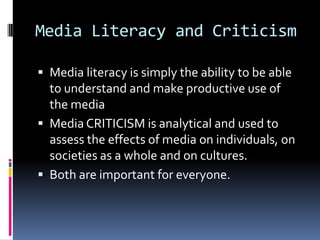Media Literacy and CriticismMedia literacy is simply the ability to be able to understand and make productive use of the mediaMedia CRITICISM is analytical and used to assess the effects of media on individuals, on societies as a whole and on cultures. Both are important for everyone. 