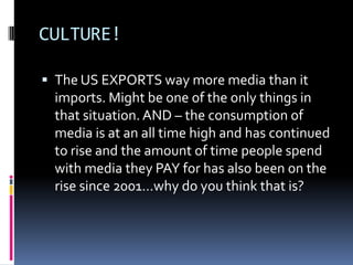 CULTURE!The US EXPORTS way more media than it imports. Might be one of the only things in that situation. AND – the consumption of media is at an all time high and has continued to rise and the amount of time people spend with media they PAY for has also been on the rise since 2001…why do you think that is? 