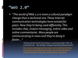 “Web 2.0”“The world of Web 2.o is more a cultural paradigm change than a technical one. These Internet communication technologies have existed for years. Now they’re being used differently. This includes chat, instant messaging, online video and online commentaries. More people are communicating in news and they’re doing it faster…”“Getting started: Social networking is a cultural paradigm shift, not a technical one”  - Ron Shulkin; Chicago Social Networking Examinerhttp://www.strategicgrowthconcepts.com/marketing/marketing-information-articles/Getting-Started:--Social-Networking-is-a-Cultural-Paradigm-Shift,-Not-a-Cultural-One_AE55.html
