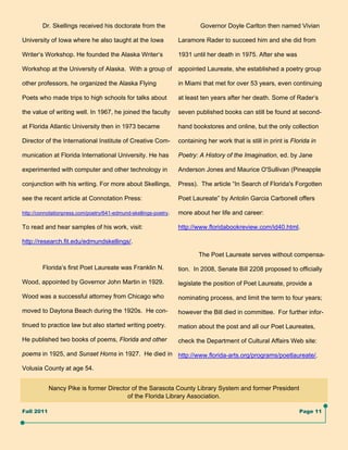 Dr. Skellings received his doctorate from the                      Governor Doyle Carlton then named Vivian

University of Iowa where he also taught at the Iowa               Laramore Rader to succeed him and she did from

Writer’s Workshop. He founded the Alaska Writer’s                 1931 until her death in 1975. After she was

Workshop at the University of Alaska. With a group of             appointed Laureate, she established a poetry group

other professors, he organized the Alaska Flying                  in Miami that met for over 53 years, even continuing

Poets who made trips to high schools for talks about              at least ten years after her death. Some of Rader’s

the value of writing well. In 1967, he joined the faculty         seven published books can still be found at second-

at Florida Atlantic University then in 1973 became                hand bookstores and online, but the only collection

Director of the International Institute of Creative Com-          containing her work that is still in print is Florida in

munication at Florida International University. He has            Poetry: A History of the Imagination, ed. by Jane

experimented with computer and other technology in                Anderson Jones and Maurice O'Sullivan (Pineapple

conjunction with his writing. For more about Skellings,           Press). The article “In Search of Florida's Forgotten

see the recent article at Connotation Press:                      Poet Laureate” by Antolin Garcia Carbonell offers

http://connotationpress.com/poetry/641-edmund-skellings-poetry.   more about her life and career:

To read and hear samples of his work, visit:                      http://www.floridabookreview.com/id40.html.

http://research.fit.edu/edmundskellings/.

                                                                          The Poet Laureate serves without compensa-

        Florida’s first Poet Laureate was Franklin N.             tion. In 2008, Senate Bill 2208 proposed to officially

Wood, appointed by Governor John Martin in 1929.                  legislate the position of Poet Laureate, provide a

Wood was a successful attorney from Chicago who                   nominating process, and limit the term to four years;

moved to Daytona Beach during the 1920s. He con-                  however the Bill died in committee. For further infor-

tinued to practice law but also started writing poetry.           mation about the post and all our Poet Laureates,

He published two books of poems, Florida and other                check the Department of Cultural Affairs Web site:

poems in 1925, and Sunset Horns in 1927. He died in http://www.florida-arts.org/programs/poetlaureate/.

Volusia County at age 54.


            Nancy Pike is former Director of the Sarasota County Library System and former President
                                        of the Florida Library Association.

Fall 2011                                                                                                          Page 11
 