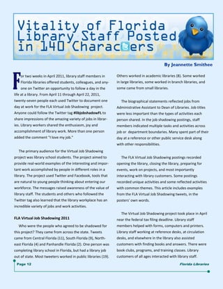 By Jeannette Smithee

       or two weeks in April 2011, library staff members in       Others worked in academic libraries (8). Some worked 
       Florida libraries offered students, colleagues, and any‐   in large libraries, some worked in branch libraries, and 
       one on Twitter an opportunity to follow a day in the       some came from small libraries. 
life at a library. From April 11 through April 22, 2011,              
twenty‐seven people each used Twitter to document one                  The biographical statements reflected jobs from  
day at work for the FLA Virtual Job Shadowing  project.           Administrative Assistant to Dean of Libraries. Job titles 
Anyone could follow the Twitter tag #libjobshadowFL to            were less important than the types of activities each 
share impressions of the amazing variety of jobs in librar‐       person shared. In the job shadowing postings, staff 
ies. Library workers shared the enthusiasm, joy and               members indicated multiple tasks and activities across 
accomplishment of library work. More than one person              job or  department boundaries. Many spent part of their 
added the comment "I love my job."                                day at a reference or other public service desk along 
                                                                  with other responsibilities. 
     The primary audience for the Virtual Job Shadowing               
project was library school students. The project aimed to              The FLA Virtual Job Shadowing postings recorded 
provide real‐world examples of the interesting and impor‐         opening the library, closing the library, preparing for 
tant work accomplished by people in different roles in a          events, work on projects, and most importantly  
library. The project used Twitter and Facebook, tools that        interacting with library customers. Some postings  
are natural to young people thinking about entering our           recorded unique activities and some reflected activities 
workforce. The messages raised awareness of the value of          with common themes. This article includes examples 
library staff. The students and others who followed the           from the FLA Virtual Job Shadowing tweets, in the  
Twitter tag also learned that the library workplace has an        posters' own words. 
incredible variety of jobs and work activities.                       
                                                                       The Virtual Job Shadowing project took place in April 
FLA Virtual Job Shadowing 2011                                    near the federal tax filing deadline. Library staff  
     Who were the people who agreed to be shadowed for            members helped with forms, computers and printers. 
this project? They came from across the state. Tweets             Library staff working at reference desks, at circulation 
came from Central Florida (11), South Florida (9), North‐         desks, and elsewhere in the library also assisted  
east Florida (4) and Panhandle Florida (2). One person was        customers with finding books and answers. There were 
completing library school in Florida, but had a library job       book clubs, programs, and training classes. Library  
out of state. Most tweeters worked in public libraries (19).      customers of all ages interacted with library staff.
      Page 12                                                                                               Florida Libraries
 