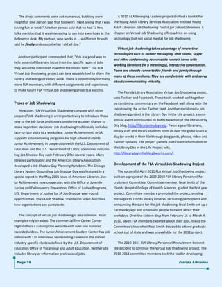      The direct comments were not numerous, but they were                   A 2010 ALA Emerging Leaders project drafted a toolkit for 
insightful. One person said that followers "liked seeing that I was    the Young Adult Library Services Association entitled Young 
having fun at work." Another person said that he had "a few            Adult Librarian Job Shadowing Toolkit for School Librarians. A 
folks mention that it was interesting to see into a workday at the     chapter on Virtual Job Shadowing offers advice on using  
Reference desk. My partner, who works in ... a different branch,       technology (but not social media) for job shadowing.  
said he finally understood what I did all day."                            
                                                                             Virtual job shadowing takes advantage of interactive  
 
                                                                       technologies such as instant messaging, chat rooms, Skype 
     Another participant commented that, "this is a good way to 
                                                                       and other conferencing resources to connect teens with  
help potential librarians focus in on the specific types of jobs 
                                                                       working librarians for a meaningful, interactive conversation. 
they would be interested in within the library field." The FLA 
                                                                       Teens are already connected to friends and family through 
Virtual Job Shadowing project can be a valuable tool to share the 
                                                                       many of these mediums. They are comfortable with and savvy 
variety and energy of library work. There is opportunity for many 
                                                                       about communicating virtually. 
more FLA members, with different assignments and experience, 
to make future FLA Virtual Job Shadowing projects a success. 
                                                                            The Florida Library Association Virtual Job Shadowing project 
 
                                                                       uses Twitter and Facebook. These tools worked well together 
Types of Job Shadowing                                                 by combining commentary on the Facebook wall along with the 
      How does FLA Virtual Job Shadowing compare with other            tab showing the active Twitter feed. Another social media job 
projects? Job shadowing is an important way to introduce those         shadowing project is the Library Day in the Life project, a semi‐
new to the job force and those considering a career change to          annual event coordinated by Bobbi Newman of the Librarian by 
make important decisions. Job shadowing traditionally includes         Day blog, http://librarianbyday.net/. Twice a year librarians, 
face‐to‐face visits to a workplace. Junior Achievement, or JA,         library staff and library students from all over the globe share a 
supports job shadowing programs for high school students.              day (or week) in their life through blog posts, photos, video and 
Junior Achievement, in cooperation with the U.S. Department of         Twitter updates. The project gathers participant information on 
Education and the U.S. Department of Labor, sponsored Ground‐          the Library Day in the Life Project wiki, 
hog Job Shadow Day each February 2 for several years. Many             http://librarydayinthelife.pbworks.com/. 
libraries participated and the American Library Association  
developed a Job Shadow Day Planning Notebook. The Chicago              Development of the FLA Virtual Job Shadowing Project 
Library System Groundhog Job Shadow Day was featured in a                   The successful April 2011 FLA Virtual Job Shadowing project 
special report in the May 2001 issue of American Libraries. Jun‐       built on a project of the 2009‐2010 FLA Library Personnel Re‐
ior Achievement now cooperates with the Office of Juvenile             cruitment Committee. Committee member, Neal Smith of the 
Justice and Delinquency Prevention, Office of Justice Programs,        Florida Hospital College of Health Sciences, guided the first year 
U.S. Department of Justice for JA Job Shadow year‐round                project. Committee members promoted the project, sending 
opportunities. The JA Job Shadow Orientation video describes           messages to Florida library listservs, recruiting participants and 
how organizations can participate.                                     announcing the days for the job shadowing. Neal Smith set up a 
                                                                       Facebook page and scheduled people to tweet about their 
      The concept of virtual job shadowing is less common. Most        workdays. Over the sixteen days from February 16 to March 4, 
examples rely on video. The commercial firm Career Corner              2010, seven FLA members tweeted about their jobs. It was the 
Digital offers a subscription website with over one hundred     Committee's loss when Neal Smith decided to attend graduate 
recorded videos. The Junior Achievement Student Center has job  school out of state and was unavailable for the 2011 project.  
videos with 130 interviews representing careers in the sixteen 
industry‐specific clusters defined by the U.S. Department of                The 2010‐2011 FLA Library Personnel Recruitment Commit‐
Education Office of Vocational and Adult Education. Neither site       tee decided to continue the Virtual Job Shadowing project. The 
includes library or information professional jobs.                     2010‐2011 committee members took the lead in developing   

    Page 16                                                                                                          Florida Libraries
 