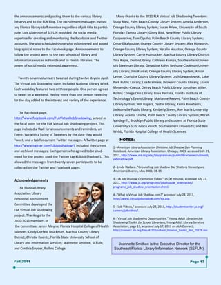 the announcements and posting them to the various library                   Many thanks to the 2011 FLA Virtual Job Shadowing Tweeters: 
                                                                             

listservs and to the FLA Blog. The recruitment messages invited        Stacy Alesi, Palm Beach County Library System; Amelia Anderson, 
any Florida library staff member regardless of job title to partici‐   Orange County Library System; Susan Arlew, University of South 
pate. Lois Albertson of SEFLIN provided the social media               Florida ‐ Tampa Library; Ginny Bird, New River Public Library  
expertise for creating and monitoring the Facebook and Twitter         Cooperative; Tom Cipullo, Palm Beach County Library System; 
accounts. She also scheduled those who volunteered and added           Omar Elkalyoubie, Orange County Library System; Alex Hipworth, 
biographical notes to the Facebook page. Announcements to              Orange County Library System; Natalie Houston, Orange County 
follow the project went to the two schools of library and              Library System; Carrie Hunsucker, Alachua County Library District; 
information services in Florida and to Florida libraries. The          Tina Kaple, Destin Library; Kathleen Kempa, Southeastern Univer‐
power of social media extended awareness.                              sity Steelman Library; Geraldine Kohn, Bethune‐Cookman Univer‐
                                                                       sity Library; Jimi Kunkel, Orange County Library System; Alison 
     Twenty‐seven volunteers tweeted during twelve days in April.  Layne, Charlotte County Library System; Leah Lewandowski, Lake 
The Virtual Job Shadowing dates included National Library Week.  Park Public Library; Lisa Manners, Broward County Library; Loanis 
Each weekday featured two or three people. One person agreed           Menendez‐Cuesta, Delray Beach Public Library; Jonathan Miller, 
to tweet on a weekend. Having more than one person tweeting            Rollins College Olin Library; Rose Petralia, Florida Institute of 
for the day added to the interest and variety of the experience.       Technology’s Evans Library; Marianne Reeves, Palm Beach County 
                                                                       Library System; Will Rogers, Destin Library; Kema Roseberry,  
                                                                       Jacksonville Public Library; Kimberly Sheen, Ave Maria University  
     The Facebook page, 
                                                                       Library; Aramis Troche, Palm Beach County Library System; Micah 
http://www.facebook.com/FLAVirtualJobShadowing, served as 
                                                                       Vandegrift, Brooklyn Public Library and student at Florida State 
the focal point for the FLA Virtual Job Shadowing project. This 
                                                                       University's SLIS; Grace Veach, Southeastern University; and Ben 
page included a Wall for announcements and reminders, an 
                                                                       Webb, Florida Hospital College of Health Sciences. 
Events tab with a listing of Tweeters by the date they would 
Tweet, and a tab for current Twitter messages. A Twitter page at                NOTES:
http://www.twitter.com/LibJobShadowFL included the current         1 ‐ American Library Association Divisions Job Shadow Day Planning  
and archived messages. Each person who agreed to be shad‐          Notebook. American Library Association, Chicago, 2003, accessed July 23, 
owed for the project used the Twitter tag #LibJobShadowFL. This  2011, http://www.ala.org/ala//pla/plaissues/publiclibrarianrecruitment/
                                                                   jobshadow.pdf. 
allowed the messages from twenty‐seven participants to be           
collected on the Twitter and Facebook pages.                       2 ‐ Linda Wallace. "Groundhog Job Shadow Day Shatters Stereotypes, 
                                                                   American Libraries, May 2001, 38‐39. 
                                                                    
                                                                   3 ‐"JA Job Shadow Orientation Video," 15:00 minutes, accessed July 22, 
Acknowledgements 
                                                                   2011, http://www.ja.org/programs/jobshadow_orientation/
     The Florida Library                                           programs_job_shadow_orientation.shtml. 
                                                                    
Association Library                                                4 ‐"What is Virtual Job Shadow.com?" accessed July 23, 2011,  
Personnel Recruitment                                              http://www.virtualjobshadow.com/vjs.asp. 
                                                                    
Committee developed the 
                                                                   5 ‐"Job Videos," accessed July 22, 2011, http://studentcenter.ja.org/
FLA Virtual Job Shadowing                                          careers/jobvideos/. 
project. Thanks go to the                                           
                                                                   6 ‐"Virtual Job Shadowing Opportunities," Young Adult Librarian Job 
2010‐2011 members of                                               Shadowing Toolkit for School Librarians, Young Adult Library Services 
 the committee: Jenny Alleyne, Florida Hospital College of Health  Association, page 11, accessed July 17, 2011 on ALA Connect,  
                                                                       http://connect.ala.org/files/43110/school_librarian_toolkit_doc_75278.doc. 
Sciences; Cindy Dorfeld Bruckman, Alachua County Library  
District; Christie Koontz, Florida State University School of  
Library and Information Services; Jeannette Smithee, SEFLIN;              Jeannette Smithee is the Executive Director for the
and Cynthia Snyder, Rollins College.                                    Southeast Florida Library Information Network (SEFLIN).


Fall 2011                                                                                                                          Page 17
 