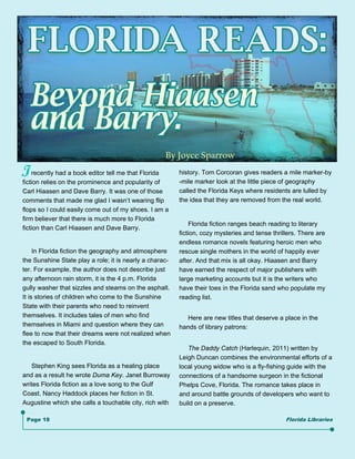 By Joyce Sparrow
I   recently had a book editor tell me that Florida
fiction relies on the prominence and popularity of
                                                         history. Tom Corcoran gives readers a mile marker-by
                                                         -mile marker look at the little piece of geography
Carl Hiaasen and Dave Barry. It was one of those         called the Florida Keys where residents are lulled by
comments that made me glad I wasn’t wearing flip         the idea that they are removed from the real world.
flops so I could easily come out of my shoes. I am a
firm believer that there is much more to Florida
                                                              Florida fiction ranges beach reading to literary
fiction than Carl Hiaasen and Dave Barry.
                                                         fiction, cozy mysteries and tense thrillers. There are
                                                         endless romance novels featuring heroic men who
     In Florida fiction the geography and atmosphere     rescue single mothers in the world of happily ever
the Sunshine State play a role; it is nearly a charac-   after. And that mix is all okay. Hiaasen and Barry
ter. For example, the author does not describe just      have earned the respect of major publishers with
any afternoon rain storm, it is the 4 p.m. Florida       large marketing accounts but it is the writers who
gully washer that sizzles and steams on the asphalt.     have their toes in the Florida sand who populate my
It is stories of children who come to the Sunshine       reading list.
State with their parents who need to reinvent
themselves. It includes tales of men who find               Here are new titles that deserve a place in the
themselves in Miami and question where they can          hands of library patrons:
flee to now that their dreams were not realized when
the escaped to South Florida.
                                                            The Daddy Catch (Harlequin, 2011) written by
                                                         Leigh Duncan combines the environmental efforts of a
   Stephen King sees Florida as a healing place          local young widow who is a fly-fishing guide with the
and as a result he wrote Duma Key. Janet Burroway        connections of a handsome surgeon in the fictional
writes Florida fiction as a love song to the Gulf        Phelps Cove, Florida. The romance takes place in
Coast. Nancy Haddock places her fiction in St.           and around battle grounds of developers who want to
Augustine which she calls a touchable city, rich with    build on a preserve.

 Page 18                                                                                        Florida Libraries
 