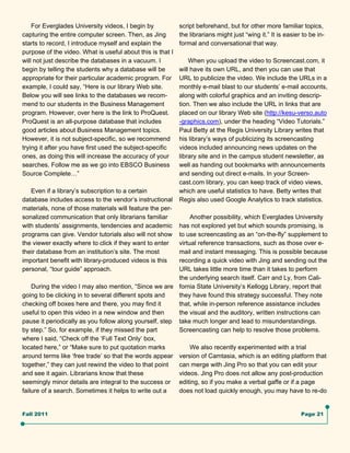For Everglades University videos, I begin by            script beforehand, but for other more familiar topics,
capturing the entire computer screen. Then, as Jing         the librarians might just “wing it.” It is easier to be in-
starts to record, I introduce myself and explain the        formal and conversational that way.
purpose of the video. What is useful about this is that I
will not just describe the databases in a vacuum. I             When you upload the video to Screencast.com, it
begin by telling the students why a database will be        will have its own URL, and then you can use that
appropriate for their particular academic program. For      URL to publicize the video. We include the URLs in a
example, I could say, “Here is our library Web site.        monthly e-mail blast to our students’ e-mail accounts,
Below you will see links to the databases we recom-         along with colorful graphics and an inviting descrip-
mend to our students in the Business Management             tion. Then we also include the URL in links that are
program. However, over here is the link to ProQuest.        placed on our library Web site (http://kesu-verso.auto
ProQuest is an all-purpose database that includes           -graphics.com), under the heading “Video Tutorials.”
good articles about Business Management topics.             Paul Betty at the Regis University Library writes that
However, it is not subject-specific, so we recommend        his library’s ways of publicizing its screencasting
trying it after you have first used the subject-specific    videos included announcing news updates on the
ones, as doing this will increase the accuracy of your      library site and in the campus student newsletter, as
searches. Follow me as we go into EBSCO Business            well as handing out bookmarks with announcements
Source Complete…”                                           and sending out direct e-mails. In your Screen-
                                                            cast.com library, you can keep track of video views,
   Even if a library’s subscription to a certain            which are useful statistics to have. Betty writes that
database includes access to the vendor’s instructional      Regis also used Google Analytics to track statistics.
materials, none of those materials will feature the per-
sonalized communication that only librarians familiar         Another possibility, which Everglades University
with students’ assignments, tendencies and academic      has not explored yet but which sounds promising, is
programs can give. Vendor tutorials also will not show   to use screencasting as an “on-the-fly” supplement to
the viewer exactly where to click if they want to enter  virtual reference transactions, such as those over e-
their database from an institution’s site. The most      mail and instant messaging. This is possible because
important benefit with library-produced videos is this   recording a quick video with Jing and sending out the
personal, “tour guide” approach.                         URL takes little more time than it takes to perform
                                                         the underlying search itself. Carr and Ly, from Cali-
    During the video I may also mention, “Since we are fornia State University’s Kellogg Library, report that
going to be clicking in to several different spots and   they have found this strategy successful. They note
checking off boxes here and there, you may find it       that, while in-person reference assistance includes
useful to open this video in a new window and then       the visual and the auditory, written instructions can
pause it periodically as you follow along yourself, step take much longer and lead to misunderstandings.
by step.” So, for example, if they missed the part       Screencasting can help to resolve those problems.
where I said, “Check off the ‘Full Text Only’ box,
located here,” or “Make sure to put quotation marks           We also recently experimented with a trial
around terms like ‘free trade’ so that the words appear version of Camtasia, which is an editing platform that
together,” they can just rewind the video to that point  can merge with Jing Pro so that you can edit your
and see it again. Librarians know that these             videos. Jing Pro does not allow any post-production
seemingly minor details are integral to the success or editing, so if you make a verbal gaffe or if a page
failure of a search. Sometimes it helps to write out a   does not load quickly enough, you may have to re-do


Fall 2011                                                                                                    Page 21
 
