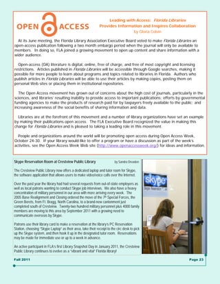 Leading with Access: Florida Libraries
                                                              Provides Information and Inspires Collaboration
                                                                              by Gloria Colvin

  At its June meeting, the Florida Library Association Executive Board voted to make Florida Libraries an
open-access publication following a two month embargo period when the journal will only be available to
members. In doing so, FLA joined a growing movement to open up content and share information with a
wider audience.

  Open-access (OA) literature is digital, online, free of charge, and free of most copyright and licensing
restrictions. Articles published in Florida Libraries will be accessible through Google searches, making it
possible for more people to learn about programs and topics related to libraries in Florida. Authors who
publish articles in Florida Libraries will be able to use their articles by making copies, posting them on
personal Web sites or placing them in institutional repositories.

  The Open Access movement has grown out of concerns about the high cost of journals, particularly in the
sciences, and libraries’ resulting inability to provide access to important publications; efforts by governmental
funding agencies to make the products of research paid for by taxpayers freely available to the public; and
increasing awareness of the social benefits of sharing information and data.

  Libraries are at the forefront of this movement and a number of library organizations have set an example
by making their publications open access. The FLA Executive Board recognized the value in making this
change for Florida Libraries and is pleased to taking a leading role in this movement.

  People and organizations around the world will be promoting open access during Open Access Week,
October 24-30. If your library would like to offer a program or have a discussion as part of the week’s
activities, see the Open Access Week Web site (http://www.openaccessweek.org/) for ideas and information.



Skype Reservation Room at Crestview Public Library                      by Sandra Dreaden

The Crestview Public Library now offers a dedicated laptop and tutor room for Skype,
the software application that allows users to make video/voice calls over the Internet.

Over the past year the library had had several requests from out-of-state employers as
well as local patrons wanting to conduct Skype job interviews. We also have a heavy
concentration of military personnel in our area with more arriving every week. The
2005 Base Realignment and Closing ordered the move of the 7th Special Forces, the
Green Berets, from Ft. Bragg, North Carolina, to a brand-new cantonment just
completed south of Crestview. Twenty-two hundred military personnel plus 4000 family
members are moving to this area by September 2011 with a growing need to
communicate overseas by Skype.

Patrons use their library card to make a reservation at the library’s PC Reservation
Station, choosing “Skype Laptop” as their area, take their receipt to the circ desk to pick
up the Skype system, and then hook it up in the designated tutor room. Reservations
may be made for immediate use or up to a week in advance.

An active participant in FLA’s first Library Snapshot Day in January 2011, the Crestview
Public Library continues to evolve as a “vibrant and vital” Florida library!

Fall 2011                                                                                                Page 23
 
