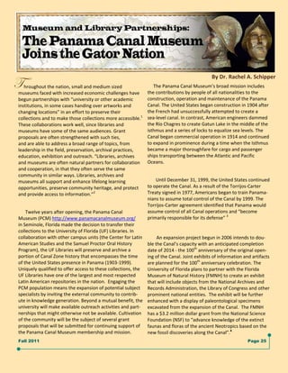 By Dr. Rachel A. Schipper   
g  hroughout the nation, small and medium sized  
museums faced with increased economic challenges have 
                                                                     The Panama Canal Museum’s broad mission includes 
                                                                the contributions by people of all nationalities to the  
begun partnerships with “university or other academic           construction, operation and maintenance of the Panama 
institutions, in some cases handing over artworks and           Canal. The United States began construction in 1904 after 
changing locations” in an effort to preserve their              the French had unsuccessfully attempted to create a  
collections and to make those collections more accessible.1     sea‐level canal. In contrast, American engineers dammed 
These collaborations work well, since libraries and             the Río Chagres to create Gatun Lake in the middle of the 
museums have some of the same audiences. Grant                  isthmus and a series of locks to equalize sea levels. The 
proposals are often strengthened with such ties,                Canal began commercial operation in 1914 and continued 
and are able to address a broad range of topics, from           to expand in prominence during a time when the Isthmus 
leadership in the field, preservation, archival practices,      became a major thoroughfare for cargo and passenger 
education, exhibition and outreach. “Libraries, archives        ships transporting between the Atlantic and Pacific 
and museums are often natural partners for collaboration        Oceans.  
                                                                 
and cooperation, in that they often serve the same  
community in similar ways. Libraries, archives and                    
                                                                        Until December 31, 1999, the United States continued 
museums all support and enhance lifelong learning  
opportunities, preserve community heritage, and protect         to operate the Canal. As a result of the Torrijos‐Carter 
and provide access to information.”2                            Treaty signed in 1977, Americans began to train Panama‐
                                                                nians to assume total control of the Canal by 1999. The 
                                                                Torrijos‐Carter agreement identified that Panama would 
      Twelve years after opening, the Panama Canal              assume control of all Canal operations and “become  
Museum (PCM) http://www.panamacanalmuseum.org/                  primarily responsible for its defense” 3 
                                                                   

in Seminole, Florida made the decision to transfer their              
collections to the University of Florida (UF) Libraries. In               
collaboration with other campus units (the Center for Latin            An expansion project begun in 2006 intends to dou‐
                                                                   

American Studies and the Samuel Proctor Oral History            ble the Canal’s capacity with an anticipated completion 
Program), the UF Libraries will preserve and archive a          date of 2014 ‐ the 100th anniversary of the original open‐
portion of Canal Zone history that encompasses the time         ing of the Canal. Joint exhibits of information and artifacts 
of the United States presence in Panama (1903‐1999).            are planned for the 100th anniversary celebration. The  
Uniquely qualified to offer access to these collections, the    University of Florida plans to partner with the Florida  
UF Libraries have one of the largest and most respected         Museum of Natural History (FMNH) to create an exhibit 
Latin American repositories in the nation.  Engaging the        that will include objects from the National Archives and 
PCM population means the expansion of potential subject         Records Administration, the Library of Congress and other 
specialists by inviting the external community to contrib‐      prominent national entities.  The exhibit will be further 
ute in knowledge generation. Beyond a mutual benefit, the       enhanced with a display of paleontological specimens 
university will make available outreach activities and part‐    excavated from the expansion of the Canal.  The FMNH 
nerships that might otherwise not be available. Cultivation     has a $3.2 million dollar grant from the National Science 
of the community will be the subject of several grant           Foundation (NSF) to “advance knowledge of the extinct 
proposals that will be submitted for continuing support of      faunas and floras of the ancient Neotropics based on the 
the Panama Canal Museum membership and mission.                 new fossil discoveries along the Canal”.4 
Fall 2011                                                                                                         Page 25
 