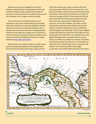      Students and faculty are engaged in the Canal’s             items that are generally in good condition will be out‐
biological, paleontological and geological outreach and          sourced through LYRASIS to Internet Archive (IA), a com‐
research during this unique opportunity to study the             pany that provides scanning and external hosting for digi‐
excavation. Once construction is completed, the area will        tal content. As the transfer of collections and materials  
be underwater and no longer as easily accessible.                continues through July 2012 to the University of Florida, 
                                                                 many items from the Panama Canal Museum will find 
     The UF Libraries are utilizing the Panama Canal             their way to new viewers online. Digitizing cultural  
collections in many ways and providing access through            resources, such as the Caribbean, the Zonian, and the  
digitization. Materials are frequently digitized in libraries    Conquistador yearbooks has broadened not only their 
and museums, both for preservation purposes, and to              audience, but their usefulness to museum and library  
provide Internet access to those who are geographically          research support and fundraising. Years for the Caribbean 
distant from the collections. People who are not able to         include 1920‐1995; the Zonian from 1914‐1998; and, the 
travel to Florida can now access items and exhibits via the      Conquistador from 1936‐1972. The yearbooks have  been 
Panama and the Canal Collections within the UF Digital           digitized through partial contributions by the reunion 
Collections http://ufdc.ufl.edu/pcm.                             classes, and DVDs are available for purchase. Sustainabil‐
                                                                 ity of funds to support the collection is an important con‐
     Materials that are in brittle condition or which require    sideration when incorporating museum  collections into 
special handling will be digitized at the Digital Library        libraries. Joint fundraising efforts help engage  
Center (DLC) at the Gainesville campus. Books and text           communities and revitalize efforts with new alternatives.   
                                                                    




                                                                  




   Page 26                                                                                                Florida Libraries
 
