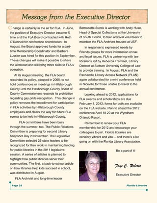 C hange is certainly in the air for FLA.  In June,   Bernadette Storck is working with Andy Huse,
 the position of Executive Director became ¾         Head of Special Collections at the University
 time and the FLA Board contracted with Ruth         of South Florida, to train archival volunteers to
 O’Donnell for conference coordination. In           maintain the FLA Archives housed at USF.
 August, the Board approved funds for a part-             In response to expressed needs by
 time Membership Coordinator and Barbara             Friends groups for more information on tax
 Lussier was hired for this position in September.   and legal issues, FLA is partnering with law
 These changes will make it possible to share        librarians led by Rebecca Trammel, Library
 the workload and will bring more skills to FLA’s    Director at Stetson University College of Law
 operation.                                          to provide training. In August, FLA and the
     At its August meeting, the FLA board            Panhandle Library Access Network (PLAN)
 rescinded its policy, adopted in 2005, to not       again collaborated for a mini conference held
 hold conferences or meetings in Hillsborough        in Niceville for those unable to travel to the
 County until the Hillsborough County Board of       annual conference.
 County Commissioners rescinds its prohibition           Looking ahead to 2012, applications for
 regarding gay pride recognition. This change in     FLA awards and scholarships are due
 policy removes the impediment for participation     February 1, 2012; forms for both are available
 in FLA activities by Hillsborough County            on the FLA website. Plan to attend the 2012
 employees and clears the way for future FLA         conference April 18-20 at the Wyndham
 events to be held in Hillsborough County.           Orlando Resort.
        FLA committees have been busy                    Remember to renew your FLA
 through the summer, too. The Public Relations       membership for 2012 and encourage your
 Committee is preparing for second Library           colleagues to join. Florida libraries are
 Snapshot Day in November. The Legislative           certainly vibrant and vital – and there’s a lot
 Committee selected 26 state leaders to be           going on with the Florida Library Association.
 recognized for their work in maintaining funding
 for public libraries in the 2011 legislative                                    Be a part of it!
 session. A series of articles is planned to
 highlight how public libraries serve their
 communities. The first, a back-to-school article
                                                                                Faye C. Roberts
 on how libraries help kids succeed in school,
 was distributed in August.
                                                                                 Executive Director
     FLA Archivist and long-time leader

  Page 28                                                                                Florida Libraries
 