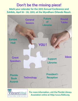Don’t be the missing piece!
  Mark your calendar for the 2012 Annual Conference and
Exhibits, April 18 - 20, 2012, at the Wyndham Orlando Resort.
                      
                 General            Future             Round
                 Sessions             of               Tables
                                   Libraries




  Exhibit
   Hall
                               YOU! 
                               YOU! 
                                                
                                                
   Great                                                    Ideas
                                         Support
  Speakers
                                         Libraries



  Florida                               President’s
   Book        Technology               Reception
  Awards


                     For more information, visit the Florida Library
                      Association online at http://www.flalib.org.
 