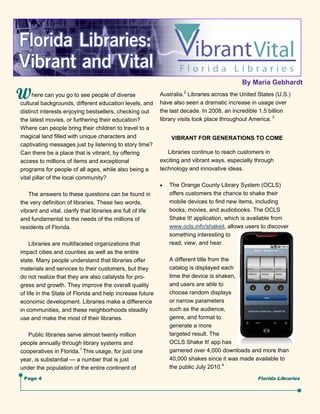 By Maria Gebhardt
      here can you go to see people of diverse               Australia.2 Libraries across the United States (U.S.)
cultural backgrounds, different education levels, and        have also seen a dramatic increase in usage over
distinct interests enjoying bestsellers, checking out        the last decade. In 2008, an incredible 1.5 billion
the latest movies, or furthering their education?            library visits took place throughout America. 3
Where can people bring their children to travel to a
magical land filled with unique characters and                    VIBRANT FOR GENERATIONS TO COME
captivating messages just by listening to story time?
Can there be a place that is vibrant, by offering               Libraries continue to reach customers in
access to millions of items and exceptional                  exciting and vibrant ways, especially through
programs for people of all ages, while also being a          technology and innovative ideas.
vital pillar of the local community?
                                                                The Orange County Library System (OCLS)
   The answers to these questions can be found in                 offers customers the chance to shake their
the very definition of libraries. These two words,                mobile devices to find new items, including
vibrant and vital, clarify that libraries are full of life        books, movies, and audiobooks. The OCLS
and fundamental to the needs of the millions of                   Shake It! application, which is available from
residents of Florida.                                             www.ocls.info/shakeit, allows users to discover
                                                                  something interesting to
    Libraries are multifaceted organizations that                 read, view, and hear.
impact cities and counties as well as the entire
state. Many people understand that libraries offer                A different title from the
materials and services to their customers, but they               catalog is displayed each
do not realize that they are also catalysts for pro-              time the device is shaken,
gress and growth. They improve the overall quality                and users are able to
of life in the State of Florida and help increase future          choose random displays
economic development. Libraries make a difference                 or narrow parameters
in communities, and these neighborhoods steadily                  such as the audience,
use and make the most of their libraries.                         genre, and format to
                                                                  generate a more
   Public libraries serve almost twenty million                   targeted result. The
people annually through library systems and                       OCLS Shake It! app has
cooperatives in Florida.1 This usage, for just one                garnered over 4,000 downloads and more than
year, is substantial — a number that is just                      40,000 shakes since it was made available to
under the population of the entire continent of                   the public July 2010.4
 Page 4                                                                                             Florida Libraries
 