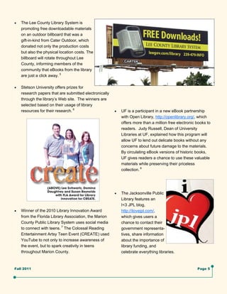    The Lee County Library System is
     promoting free downloadable materials
     on an outdoor billboard that was a
     gift-in-kind from Cater Outdoor, which
     donated not only the production costs
     but also the physical location costs. The
     billboard will rotate throughout Lee
     County, informing members of the
     community that eBooks from the library
     are just a click away. 5

   Stetson University offers prizes for
     research papers that are submitted electronically
     through the library’s Web site. The winners are
     selected based on their usage of library
     resources for their research. 6                        UF is a participant in a new eBook partnership
                                                              with Open Library, http://openlibrary.org/, which
                                                              offers more than a million free electronic books to
                                                              readers. Judy Russell, Dean of University
                                                              Libraries at UF, explained how this program will
                                                              allow UF to lend out delicate books without any
                                                              concerns about future damage to the materials.
                                                              By circulating eBook versions of historic books,
                                                              UF gives readers a chance to use these valuable
                                                              materials while preserving their priceless
                                                              collection. 8




                                                            The Jacksonville Public
                                                              Library features an
                                                              I<3 JPL blog,
   Winner of the 2010 Library Innovation Award              http://ilovejpl.com/,
     from the Florida Library Association, the Marion         which gives users a
     County Public Library System uses social media           chance to contact their
     to connect with teens. 7 The Colossal Reading            government representa-
     Entertainment Artsy Teen Event (CREATE) used             tives, share information
     YouTube to not only to increase awareness of             about the importance of
     the event, but to spark creativity in teens              library funding, and
     throughout Marion County.                                celebrate everything libraries.



Fall 2011                                                                                                Page 5
 