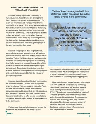GIVING BACK TO THE COMMUNITY IN
            VIBRANT AND VITAL WAYS


   Libraries directly impact their community in
numerous ways. First, libraries are an important
factor for economic growth and development. “For
every tax dollar received, Florida public libraries
provide $8.32 in value.” This is just one solid indicator
from a Return on Investment (ROI) study that clearly
shows how vital libraries provide a direct financial
return to the community.9 This study explains that tax
dollars are actually going further when they are
invested into a public library. By supporting libraries,
hard-earned tax dollars are being used to improve
counties and the overall state through the people in
the very communities they serve.


   Libraries help people in their neighborhoods,
especially the younger generation that will lead and
continue to improve their cities and counties in future
decades. Visiting the library, to enjoy and explore its
materials and participate in programs such as story
time, helps students to improve literacy skills, which
builds a foundation for lifetime learning and higher
achievement. Students continue to learn over the
                                                            computers with Internet access or take advantage of
summer and retain reading skills with library programs
                                                            wireless access. Adults of all ages can visit libraries
and events that are geared to hold the interest of
                                                            to attend classes about résumé preparation and
young library patrons.
                                                            even learn how to use word-processing programs.

    Libraries also collaborate within their communities
                                                                Libraries train many people in advanced computer
for academic success. Libraries build rich partner-
                                                            skills with 2,618,395 users receiving technology
ships to enhance their services and materials. Public
                                                            instruction in more than a half a million hours of
libraries and libraries on college and university
                                                            actual learning time in fiscal year 2008–2009
campuses reach out to students to provide assistance
                                                            (FY09).10 People gain essential skills in a variety of
with homework, research, and even tutoring. Many
                                                            Microsoft® programs, social networking classes,
librarians take the time to offer special consultations
                                                            and online searching strategies. Once customers
on specific research topics as well as free workshops
                                                            increase their technology skills, they can take
to the community.
                                                            advantage of the library’s enormous amount of
                                                            electronic resources including educational
   Furthermore, libraries help customers beyond the         databases, business-related information, and
classroom. Adults can use the library’s public              tools for genealogical research.

 Page 6                                                                                          Florida Libraries
 